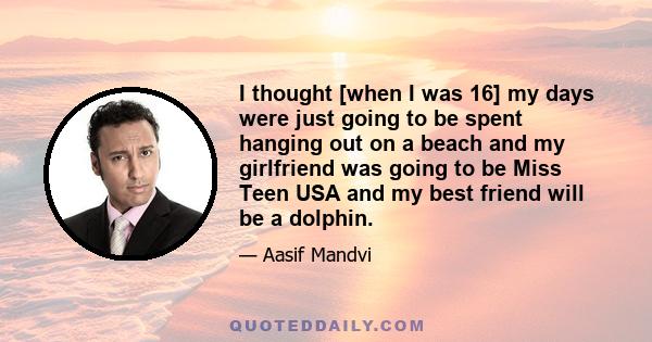 I thought [when I was 16] my days were just going to be spent hanging out on a beach and my girlfriend was going to be Miss Teen USA and my best friend will be a dolphin.