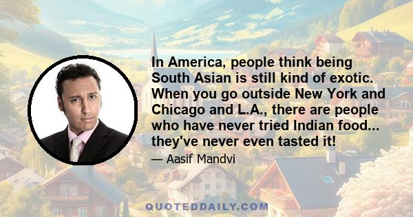 In America, people think being South Asian is still kind of exotic. When you go outside New York and Chicago and L.A., there are people who have never tried Indian food... they've never even tasted it!