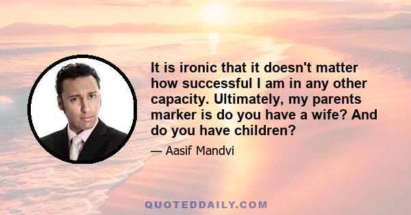 It is ironic that it doesn't matter how successful I am in any other capacity. Ultimately, my parents marker is do you have a wife? And do you have children?