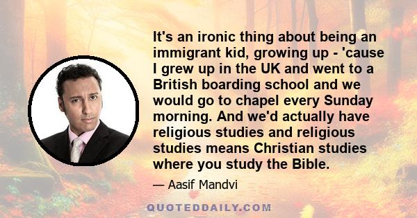 It's an ironic thing about being an immigrant kid, growing up - 'cause I grew up in the UK and went to a British boarding school and we would go to chapel every Sunday morning. And we'd actually have religious studies