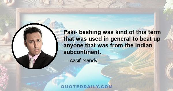 Paki- bashing was kind of this term that was used in general to beat up anyone that was from the Indian subcontinent.