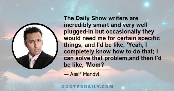 The Daily Show writers are incredibly smart and very well plugged-in but occasionally they would need me for certain specific things, and I'd be like, 'Yeah, I completely know how to do that; I can solve that