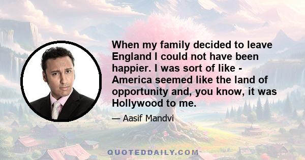 When my family decided to leave England I could not have been happier. I was sort of like - America seemed like the land of opportunity and, you know, it was Hollywood to me.