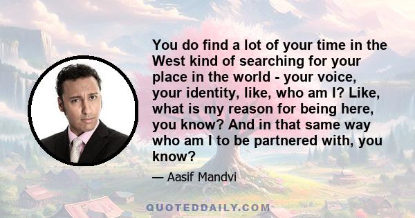 You do find a lot of your time in the West kind of searching for your place in the world - your voice, your identity, like, who am I? Like, what is my reason for being here, you know? And in that same way who am I to be 