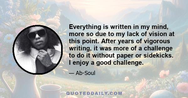 Everything is written in my mind, more so due to my lack of vision at this point. After years of vigorous writing, it was more of a challenge to do it without paper or sidekicks. I enjoy a good challenge.