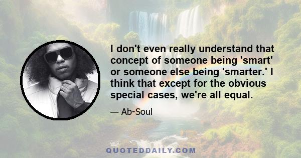 I don't even really understand that concept of someone being 'smart' or someone else being 'smarter.' I think that except for the obvious special cases, we're all equal.