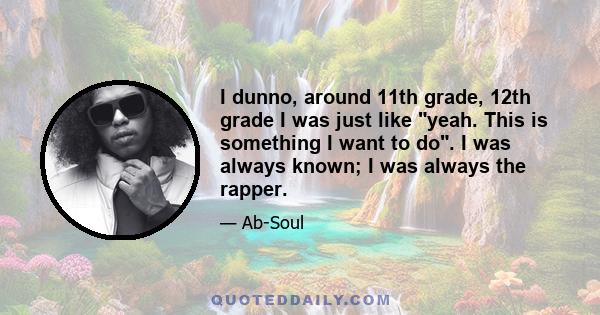 I dunno, around 11th grade, 12th grade I was just like yeah. This is something I want to do. I was always known; I was always the rapper.