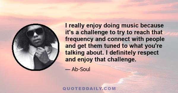 I really enjoy doing music because it's a challenge to try to reach that frequency and connect with people and get them tuned to what you're talking about. I definitely respect and enjoy that challenge.