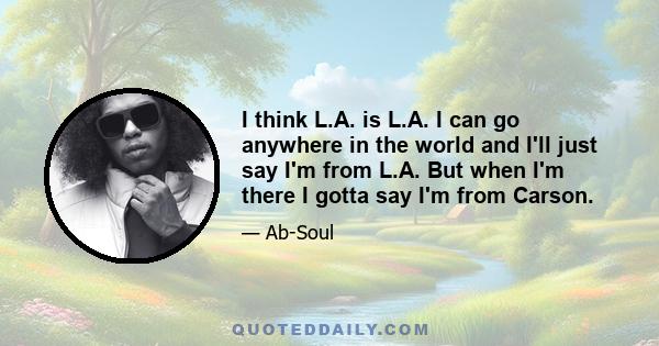 I think L.A. is L.A. I can go anywhere in the world and I'll just say I'm from L.A. But when I'm there I gotta say I'm from Carson.