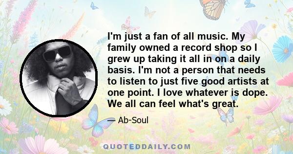 I'm just a fan of all music. My family owned a record shop so I grew up taking it all in on a daily basis. I'm not a person that needs to listen to just five good artists at one point. I love whatever is dope. We all