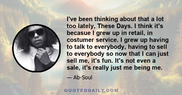 I've been thinking about that a lot too lately, These Days. I think it's becasue I grew up in retail, in costumer service. I grew up having to talk to everybody, having to sell to everybody so now that I can just sell