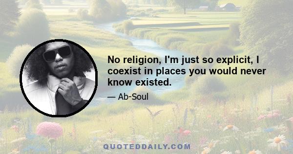 No religion, I'm just so explicit, I coexist in places you would never know existed.