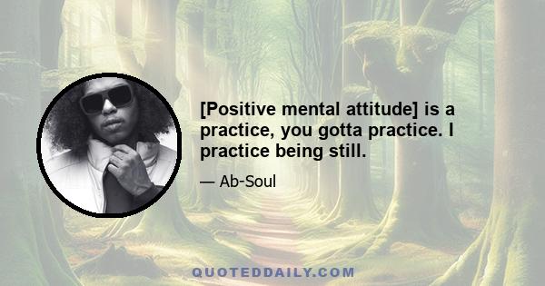 [Positive mental attitude] is a practice, you gotta practice. I practice being still.