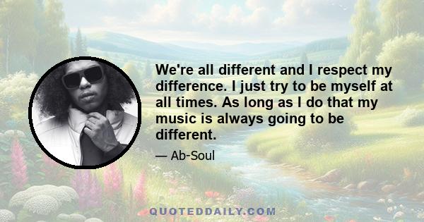 We're all different and I respect my difference. I just try to be myself at all times. As long as I do that my music is always going to be different.