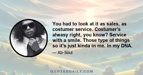You had to look at it as sales, as costumer service. Costumer's alwasy right, you know? Service with a smile. Those type of things so it's just kinda in me. In my DNA.