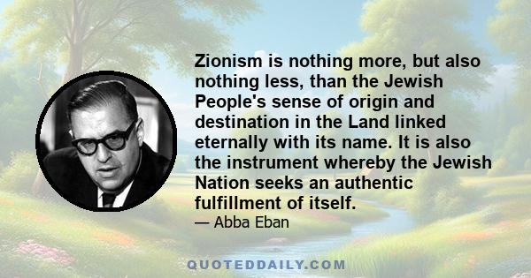 Zionism is nothing more, but also nothing less, than the Jewish People's sense of origin and destination in the Land linked eternally with its name. It is also the instrument whereby the Jewish Nation seeks an authentic 