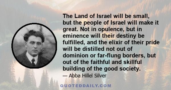 The Land of Israel will be small, but the people of Israel will make it great. Not in opulence, but in eminence will their destiny be fulfilled, and the elixir of their pride will be distilled not out of dominion or