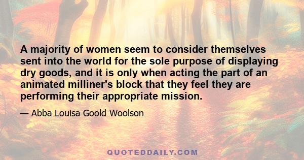 A majority of women seem to consider themselves sent into the world for the sole purpose of displaying dry goods, and it is only when acting the part of an animated milliner's block that they feel they are performing