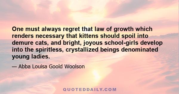 One must always regret that law of growth which renders necessary that kittens should spoil into demure cats, and bright, joyous school-girls develop into the spiritless, crystallized beings denominated young ladies.