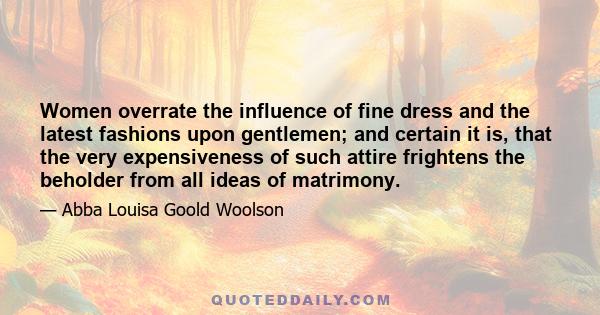 Women overrate the influence of fine dress and the latest fashions upon gentlemen; and certain it is, that the very expensiveness of such attire frightens the beholder from all ideas of matrimony.