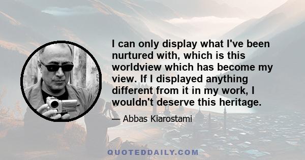 I can only display what I've been nurtured with, which is this worldview which has become my view. If I displayed anything different from it in my work, I wouldn't deserve this heritage.