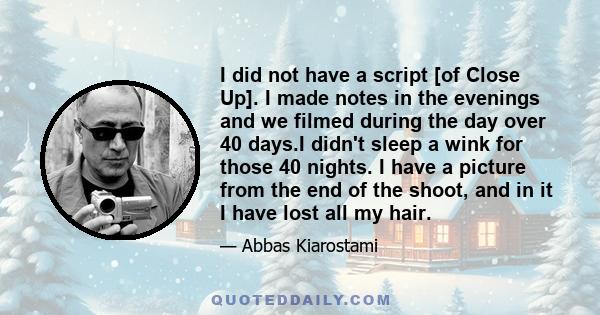 I did not have a script [of Close Up]. I made notes in the evenings and we filmed during the day over 40 days.I didn't sleep a wink for those 40 nights. I have a picture from the end of the shoot, and in it I have lost