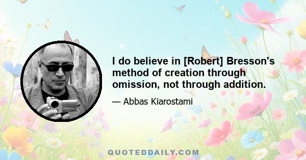 I do believe in [Robert] Bresson's method of creation through omission, not through addition.