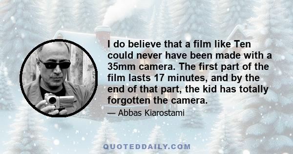 I do believe that a film like Ten could never have been made with a 35mm camera. The first part of the film lasts 17 minutes, and by the end of that part, the kid has totally forgotten the camera.