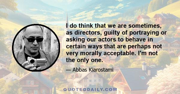 I do think that we are sometimes, as directors, guilty of portraying or asking our actors to behave in certain ways that are perhaps not very morally acceptable. I'm not the only one.