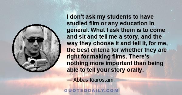 I don't ask my students to have studied film or any education in general. What I ask them is to come and sit and tell me a story, and the way they choose it and tell it, for me, the best criteria for whether they are