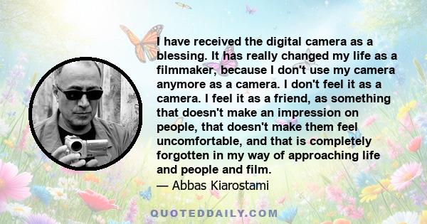 I have received the digital camera as a blessing. It has really changed my life as a filmmaker, because I don't use my camera anymore as a camera. I don't feel it as a camera. I feel it as a friend, as something that