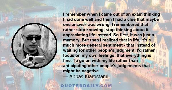 I remember when I came out of an exam thinking I had done well and then I had a clue that maybe one answer was wrong, I remembered that I rather stop knowing, stop thinking about it, appreciating life instead. So first, 