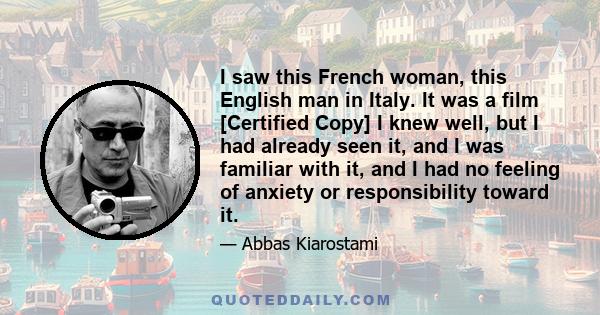 I saw this French woman, this English man in Italy. It was a film [Certified Copy] I knew well, but I had already seen it, and I was familiar with it, and I had no feeling of anxiety or responsibility toward it.