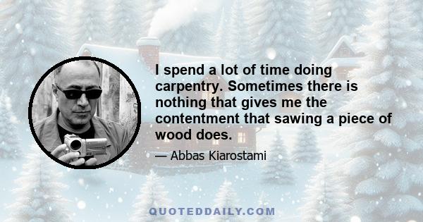 I spend a lot of time doing carpentry. Sometimes there is nothing that gives me the contentment that sawing a piece of wood does.