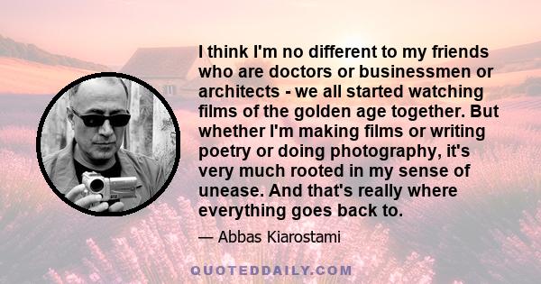 I think I'm no different to my friends who are doctors or businessmen or architects - we all started watching films of the golden age together. But whether I'm making films or writing poetry or doing photography, it's