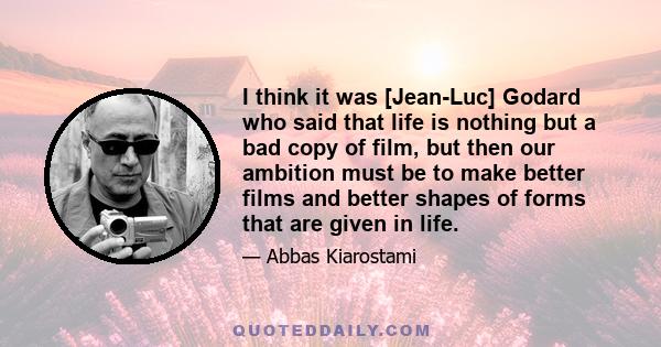 I think it was [Jean-Luc] Godard who said that life is nothing but a bad copy of film, but then our ambition must be to make better films and better shapes of forms that are given in life.