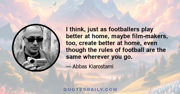 I think, just as footballers play better at home, maybe film-makers, too, create better at home, even though the rules of football are the same wherever you go.