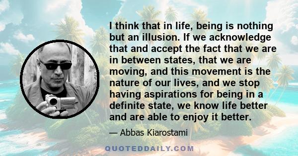 I think that in life, being is nothing but an illusion. If we acknowledge that and accept the fact that we are in between states, that we are moving, and this movement is the nature of our lives, and we stop having