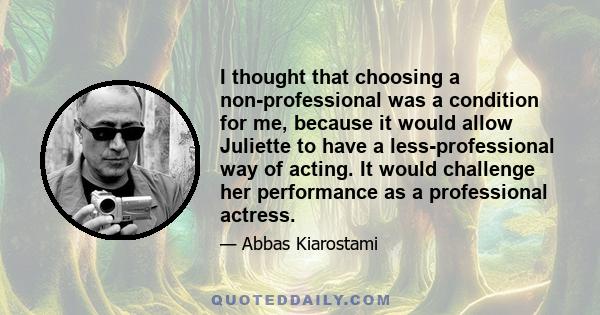 I thought that choosing a non-professional was a condition for me, because it would allow Juliette to have a less-professional way of acting. It would challenge her performance as a professional actress.