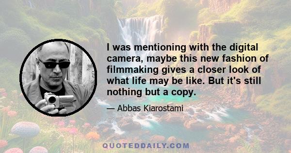 I was mentioning with the digital camera, maybe this new fashion of filmmaking gives a closer look of what life may be like. But it's still nothing but a copy.