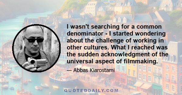 I wasn't searching for a common denominator - I started wondering about the challenge of working in other cultures. What I reached was the sudden acknowledgment of the universal aspect of filmmaking.