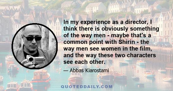 In my experience as a director, I think there is obviously something of the way men - maybe that's a common point with Shirin - the way men see women in the film, and the way these two characters see each other.