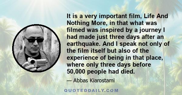 It is a very important film, Life And Nothing More, in that what was filmed was inspired by a journey I had made just three days after an earthquake. And I speak not only of the film itself but also of the experience of 