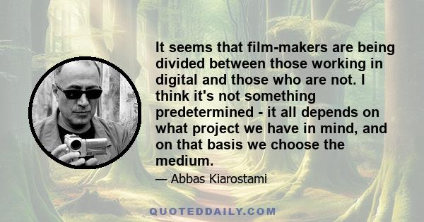 It seems that film-makers are being divided between those working in digital and those who are not. I think it's not something predetermined - it all depends on what project we have in mind, and on that basis we choose