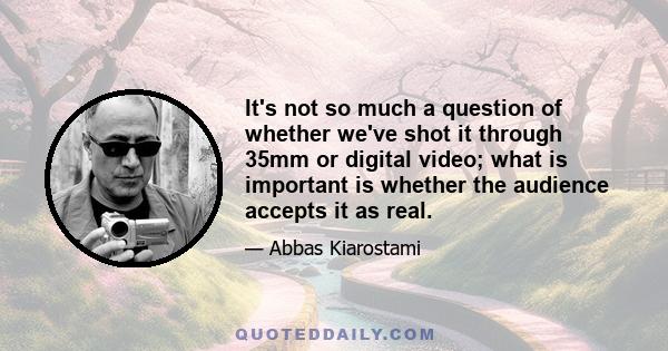 It's not so much a question of whether we've shot it through 35mm or digital video; what is important is whether the audience accepts it as real.