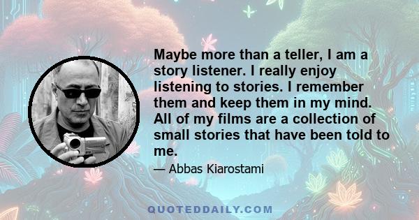 Maybe more than a teller, I am a story listener. I really enjoy listening to stories. I remember them and keep them in my mind. All of my films are a collection of small stories that have been told to me.