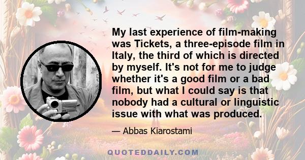 My last experience of film-making was Tickets, a three-episode film in Italy, the third of which is directed by myself. It's not for me to judge whether it's a good film or a bad film, but what I could say is that