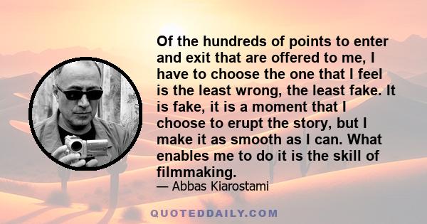 Of the hundreds of points to enter and exit that are offered to me, I have to choose the one that I feel is the least wrong, the least fake. It is fake, it is a moment that I choose to erupt the story, but I make it as