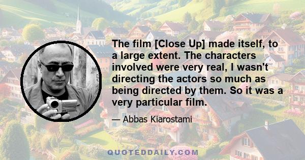 The film [Close Up] made itself, to a large extent. The characters involved were very real, I wasn't directing the actors so much as being directed by them. So it was a very particular film.