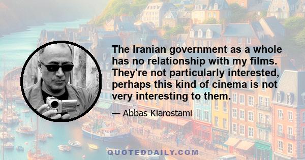 The Iranian government as a whole has no relationship with my films. They're not particularly interested, perhaps this kind of cinema is not very interesting to them.